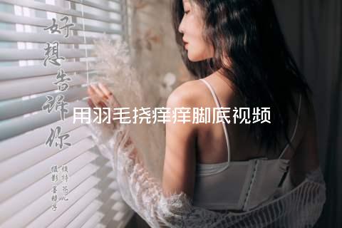 用羽毛挠痒痒脚底视频